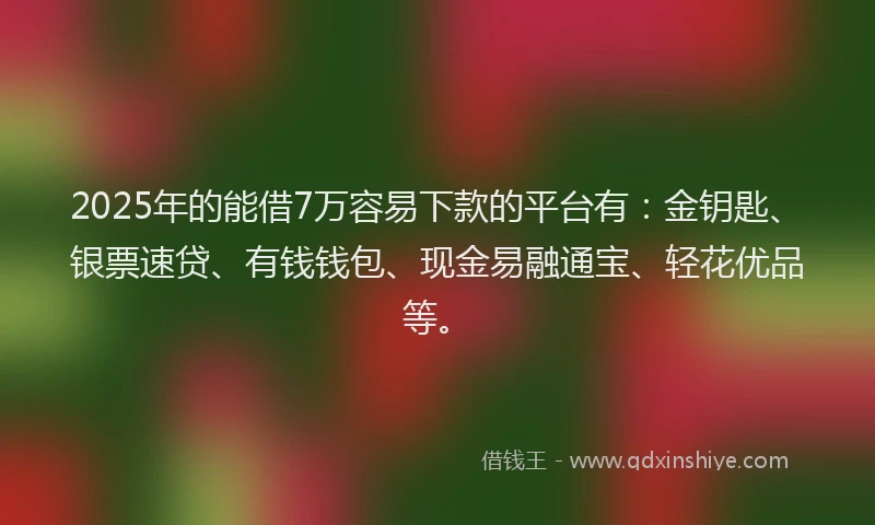 2025年的能借7万容易下款的平台有：金钥匙、银票速贷、有钱钱包、现金易融通宝、轻花优品等。