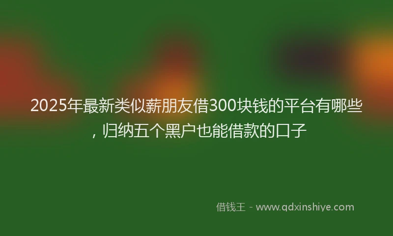 2025年最新类似薪朋友借300块钱的平台有哪些，归纳五个黑户也能借款的口子