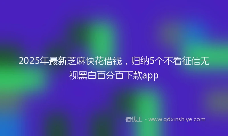 2025年最新芝麻快花借钱，归纳5个不看征信无视黑白百分百下款app