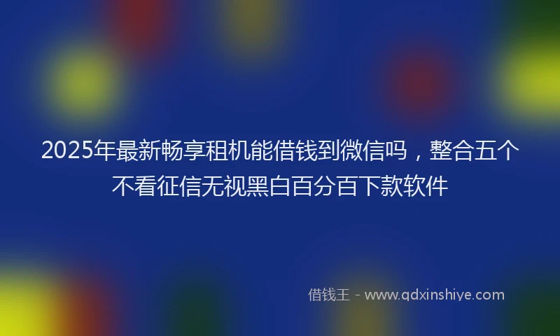 2025年最新畅享租机能借钱到微信吗，整合五个不看征信无视黑白百分百下款软件