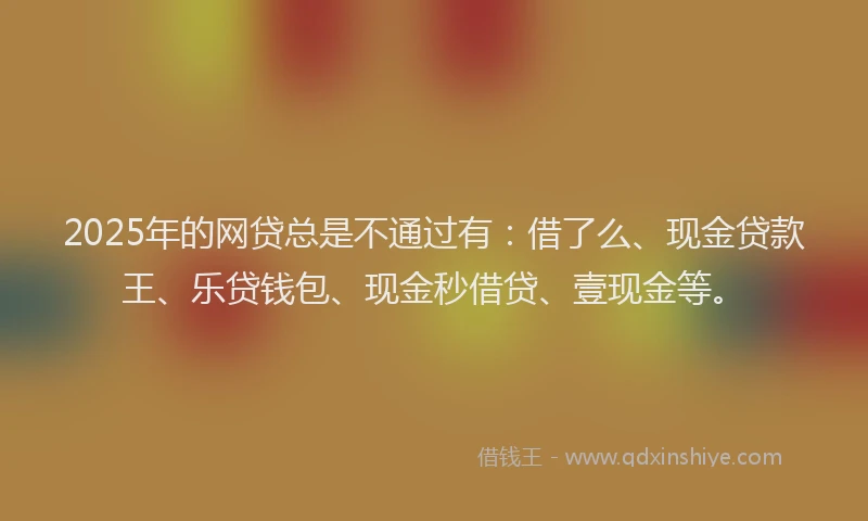 2025年的网贷总是不通过有：借了么、现金贷款王、乐贷钱包、现金秒借贷、壹现金等。