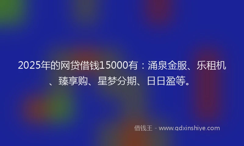 2025年的网贷借钱15000有:涌泉金服、乐租机、臻享购、星梦分期、日日盈等。