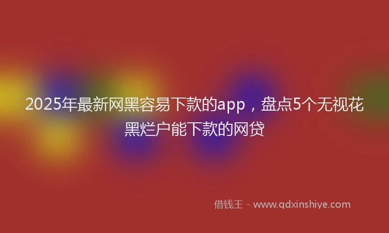 2025年最新网黑容易下款的app，盘点5个无视花黑烂户能下款的网贷