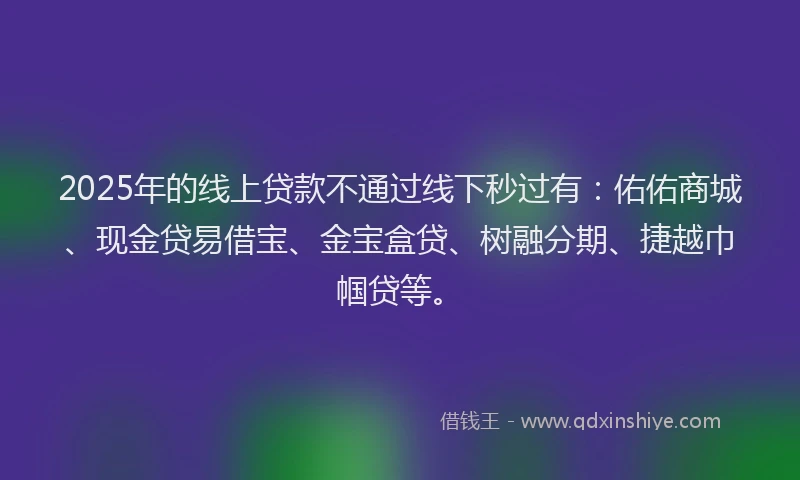 2025年的线上贷款不通过线下秒过有：佑佑商城、现金贷易借宝、金宝盒贷、树融分期、捷越巾帼贷等。