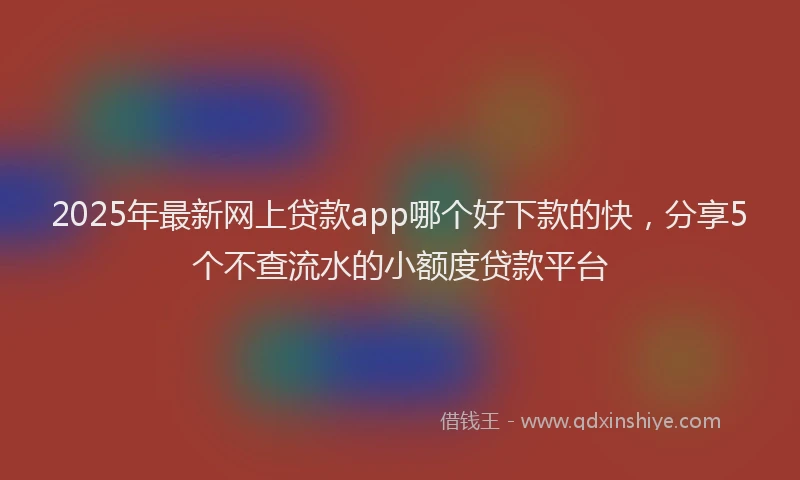 2025年最新网上贷款app哪个好下款的快，分享5个不查流水的小额度贷款平台