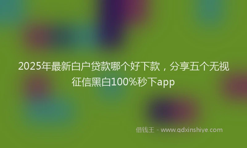 2025年最新白户贷款哪个好下款，分享五个无视征信黑白100%秒下app