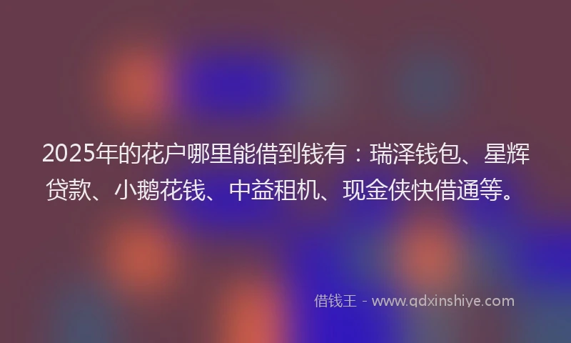 2025年的花户哪里能借到钱有：瑞泽钱包、星辉贷款、小鹅花钱、中益租机、现金侠快借通等。