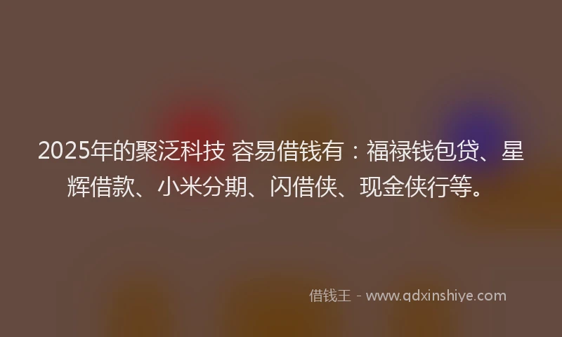 2025年的聚泛科技 容易借钱有：福禄钱包贷、星辉借款、小米分期、闪借侠、现金侠行等。