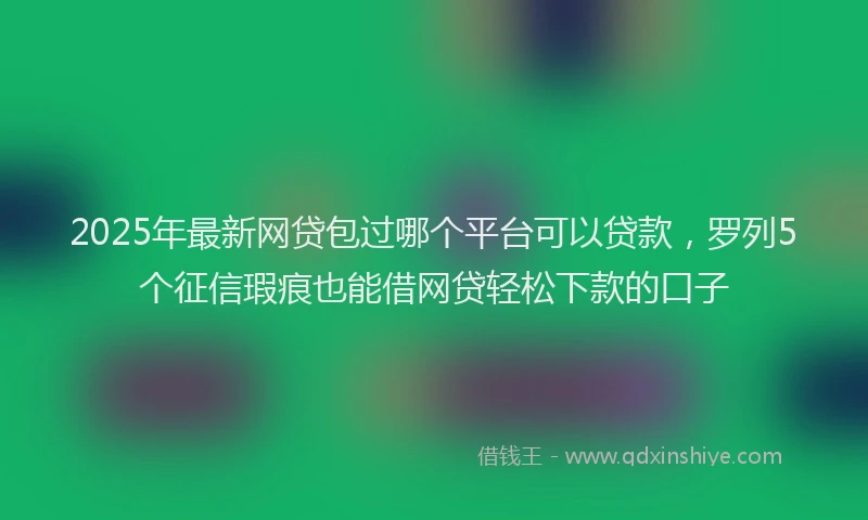 2025年最新网贷包过哪个平台可以贷款，罗列5个征信瑕疵也能借网贷轻松下款的口子