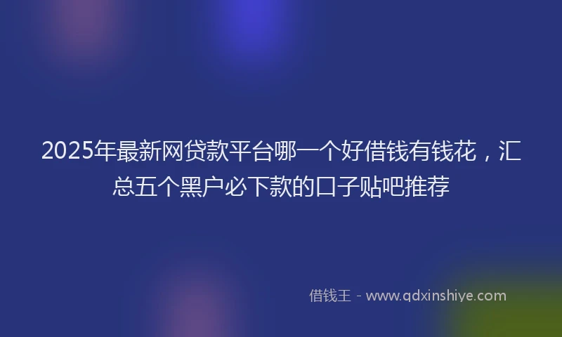 2025年最新网贷款平台哪一个好借钱有钱花，汇总五个黑户必下款的口子贴吧推荐