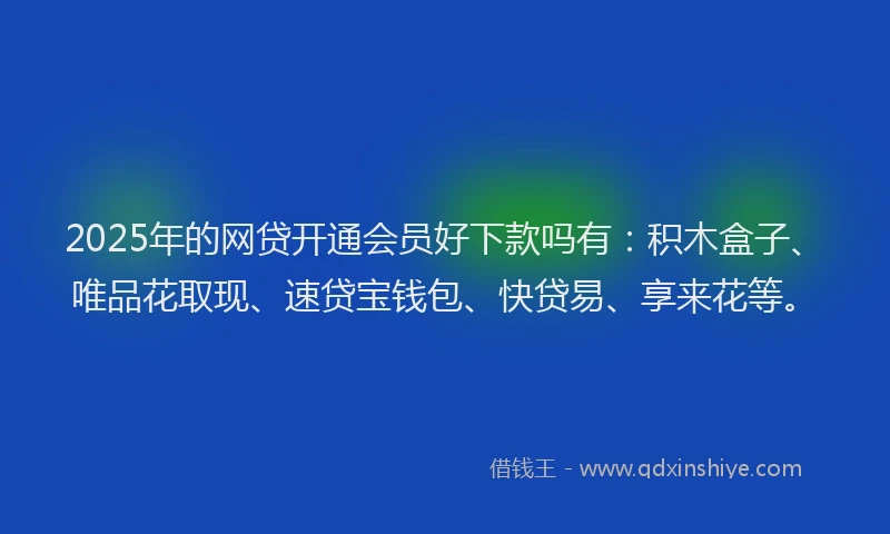 2025年的网贷开通会员好下款吗有：积木盒子、唯品花取现、速贷宝钱包、快贷易、享来花等。