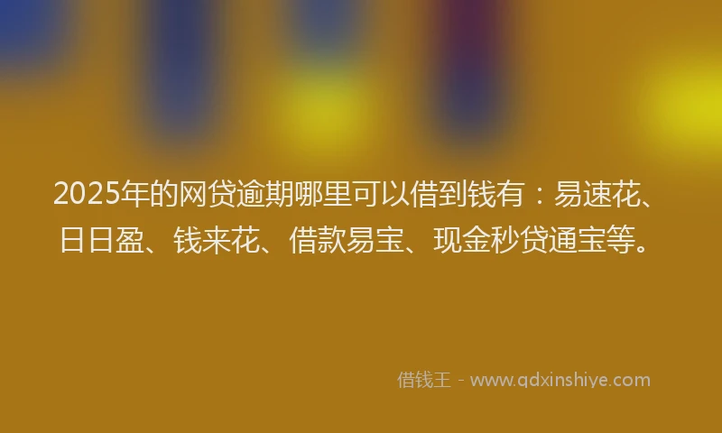 2025年的网贷逾期哪里可以借到钱有：易速花、日日盈、钱来花、借款易宝、现金秒贷通宝等。