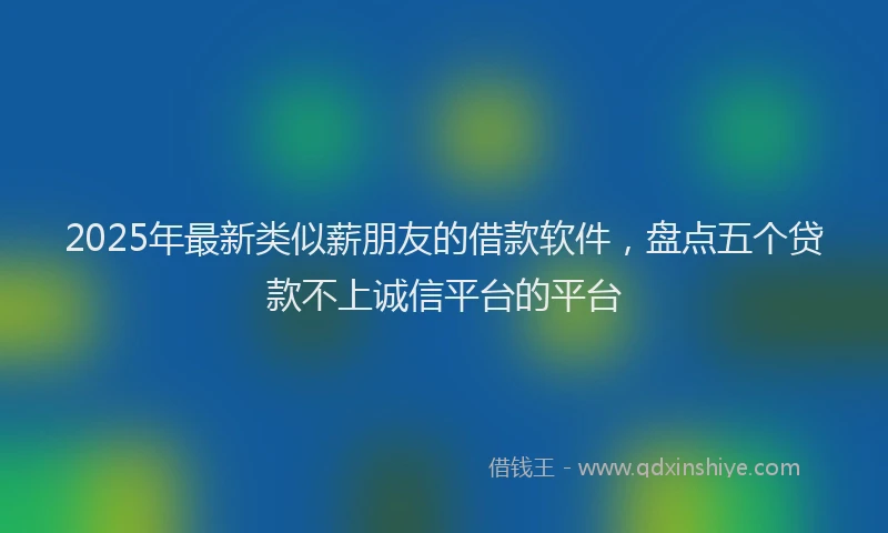 2025年最新类似薪朋友的借款软件，盘点五个贷款不上诚信平台的平台