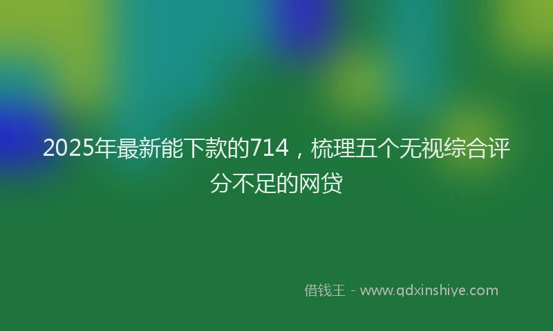 2025年最新能下款的714，梳理五个无视综合评分不足的网贷