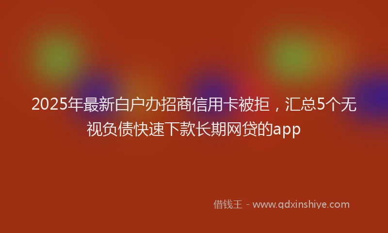 2025年最新白户办招商信用卡被拒，汇总5个无视负债快速下款长期网贷的app