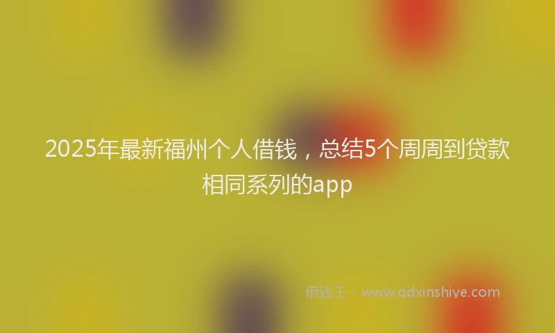 2025年最新福州个人借钱，总结5个周周到贷款相同系列的app