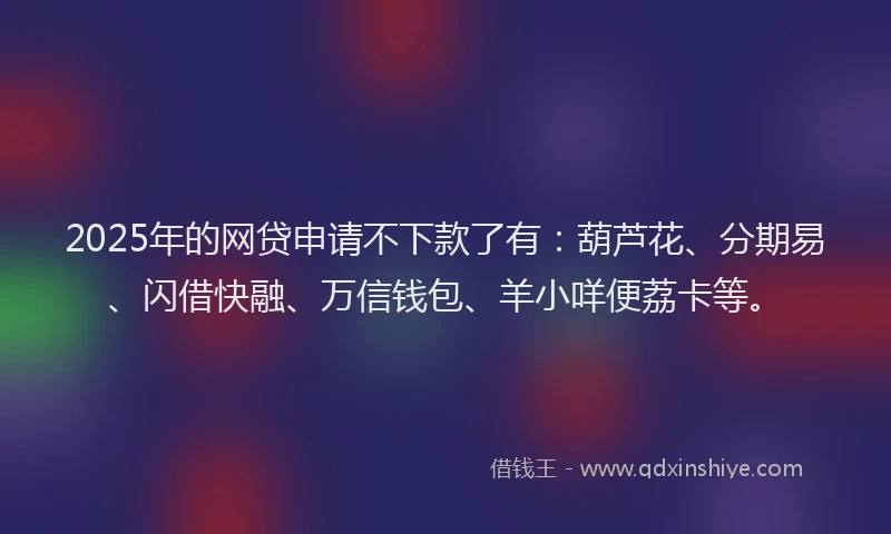 2025年的网贷申请不下款了有：葫芦花、分期易、闪借快融、万信钱包、羊小咩便荔卡等。