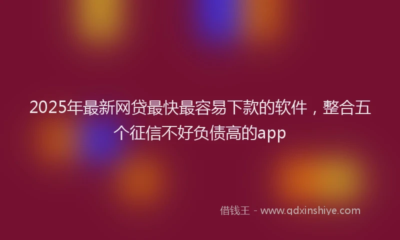 2025年最新网贷最快最容易下款的软件，整合五个征信不好负债高的app