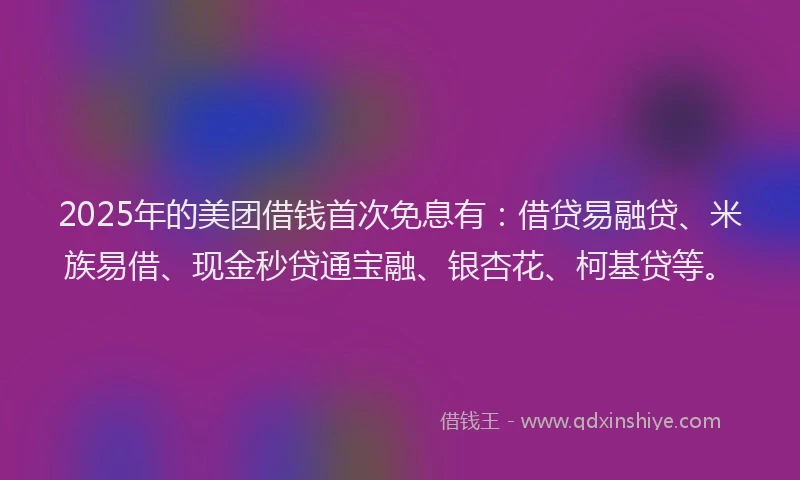 2025年的美团借钱首次免息有：借贷易融贷、米族易借、现金秒贷通宝融、银杏花、柯基贷等。