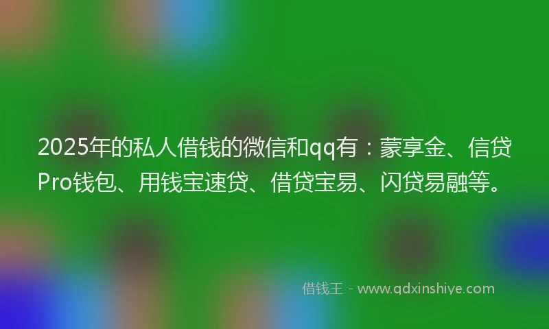 2025年的私人借钱的微信和qq有：蒙享金、信贷Pro钱包、用钱宝速贷、借贷宝易、闪贷易融等。