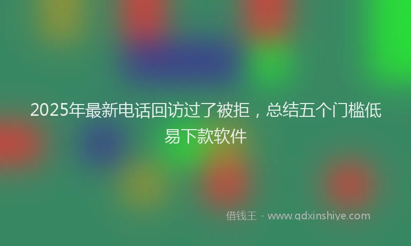 2025年最新电话回访过了被拒，总结五个门槛低易下款软件
