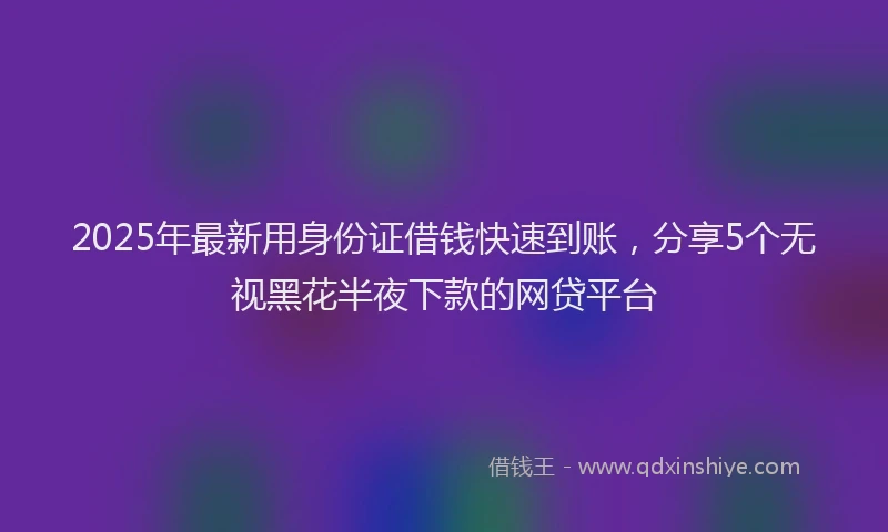 2025年最新用身份证借钱快速到账，分享5个无视黑花半夜下款的网贷平台