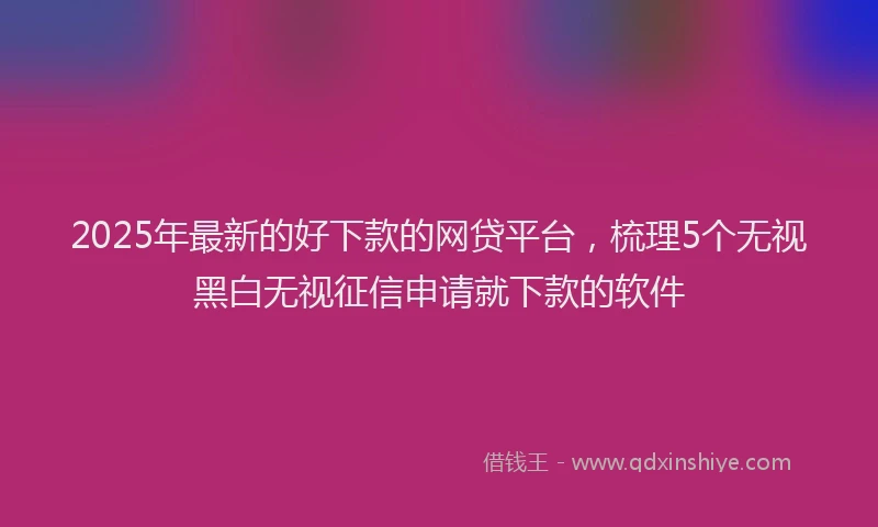 2025年最新的好下款的网贷平台，梳理5个无视黑白无视征信申请就下款的软件