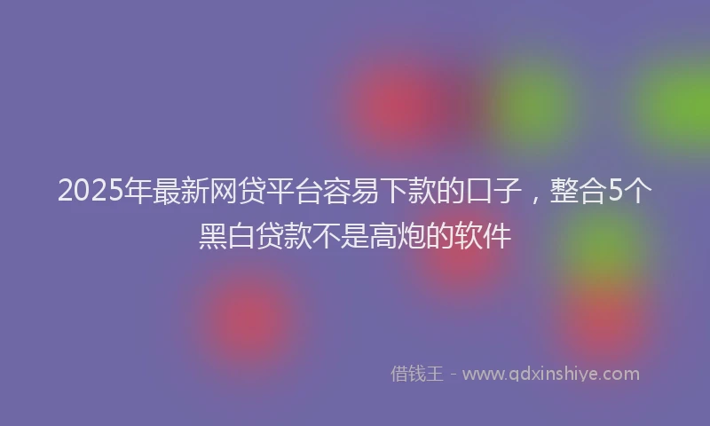 2025年最新网贷平台容易下款的口子，整合5个黑白贷款不是高炮的软件