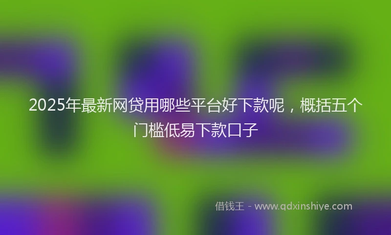 2025年最新网贷用哪些平台好下款呢，概括五个门槛低易下款口子