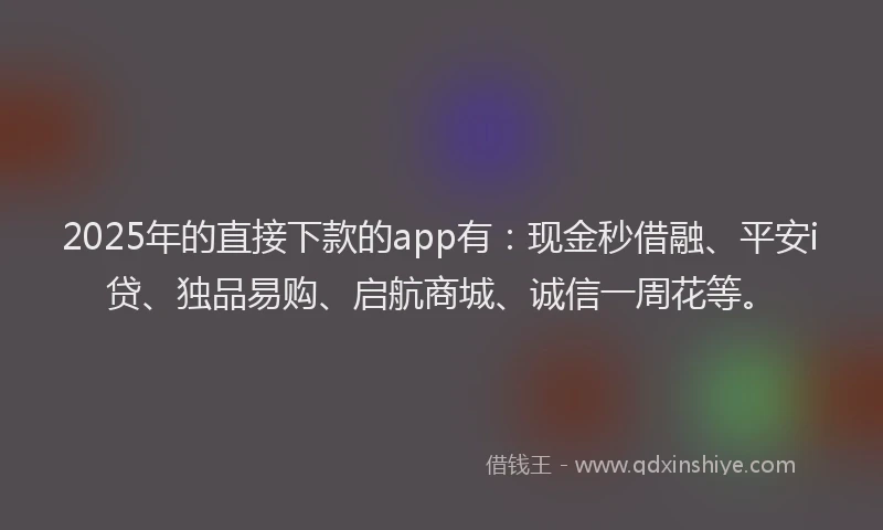 2025年的直接下款的app有：现金秒借融、平安i贷、独品易购、启航商城、诚信一周花等。