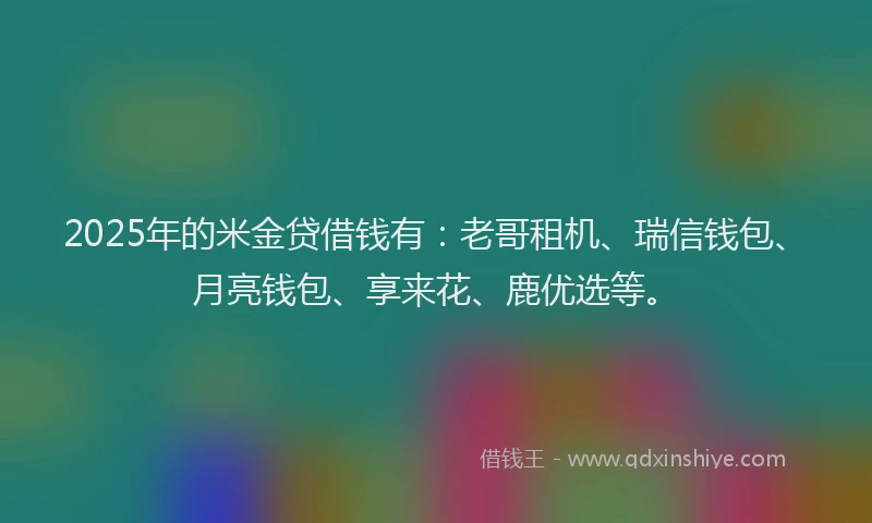 2025年的米金贷借钱有：老哥租机、瑞信钱包、月亮钱包、享来花、鹿优选等。