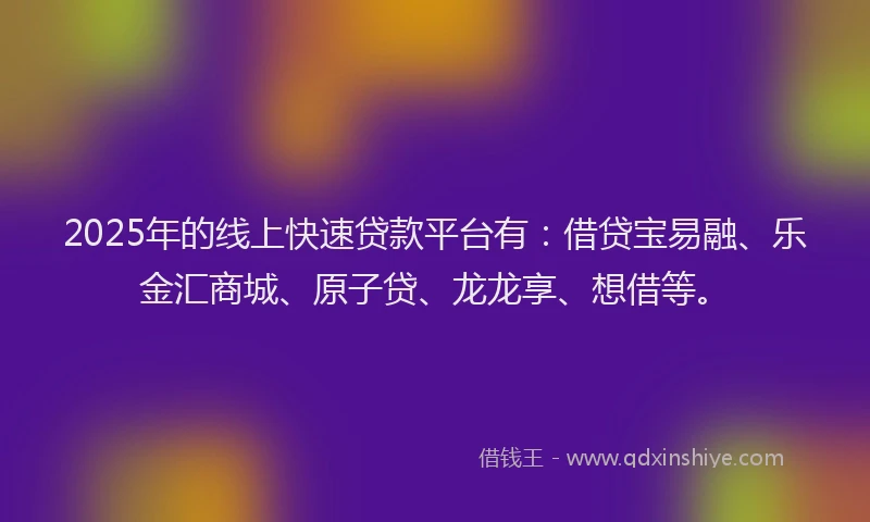 2025年的线上快速贷款平台有：借贷宝易融、乐金汇商城、原子贷、龙龙享、想借等。