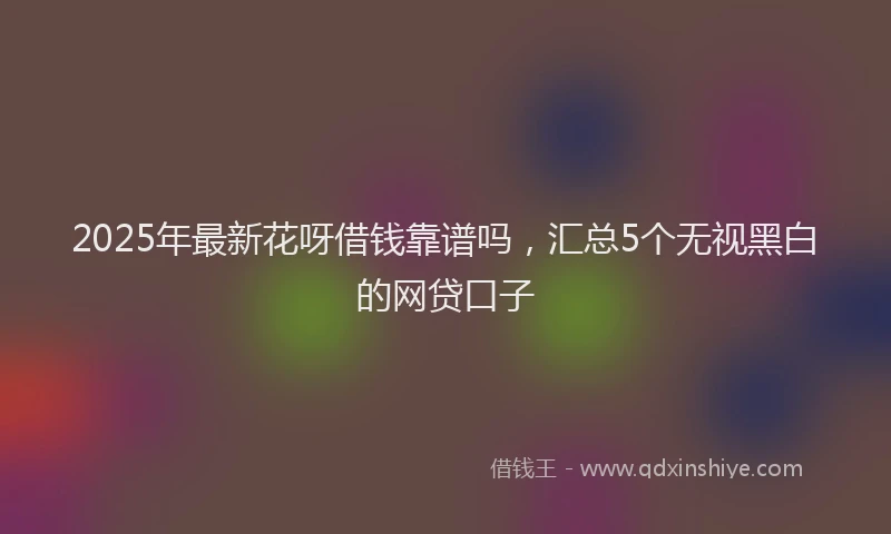 2025年最新花呀借钱靠谱吗，汇总5个无视黑白的网贷口子