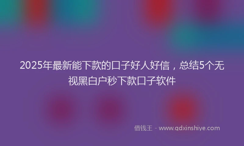 2025年最新能下款的口子好人好信，总结5个无视黑白户秒下款口子软件