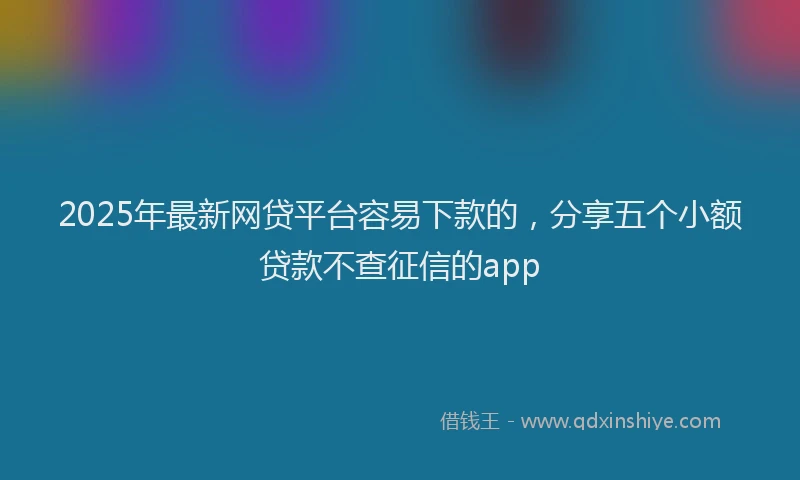 2025年最新网贷平台容易下款的，分享五个小额贷款不查征信的app