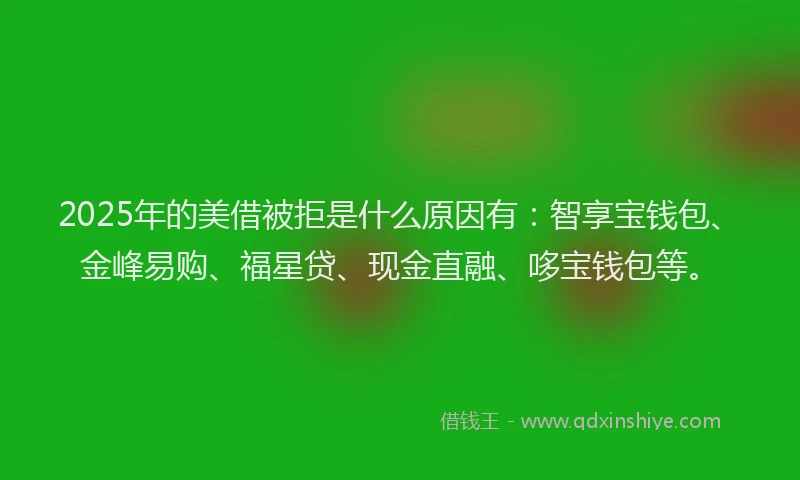 2025年的美借被拒是什么原因有：智享宝钱包、金峰易购、福星贷、现金直融、哆宝钱包等。