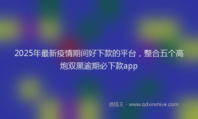 2025年最新疫情期间好下款的平台，整合五个高炮双黑逾期必下款app