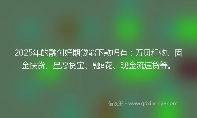 2025年的融创好期贷能下款吗有：万贝租物、固金快贷、星愿贷宝、融e花、现金流速贷等。