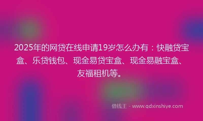 2025年的网贷在线申请19岁怎么办有：快融贷宝盒、乐贷钱包、现金易贷宝盒、现金易融宝盒、友福租机等。