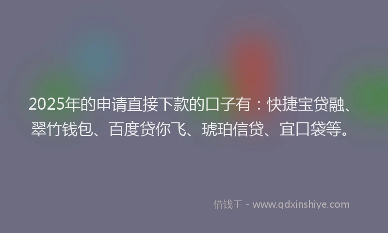 2025年的申请直接下款的口子有：快捷宝贷融、翠竹钱包、百度贷你飞、琥珀信贷、宜口袋等。