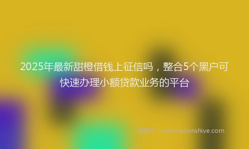 2025年最新甜橙借钱上征信吗，整合5个黑户可快速办理小额贷款业务的平台