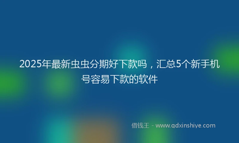 2025年最新虫虫分期好下款吗，汇总5个新手机号容易下款的软件