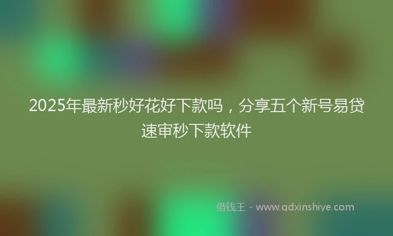 2025年最新秒好花好下款吗，分享五个新号易贷速审秒下款软件