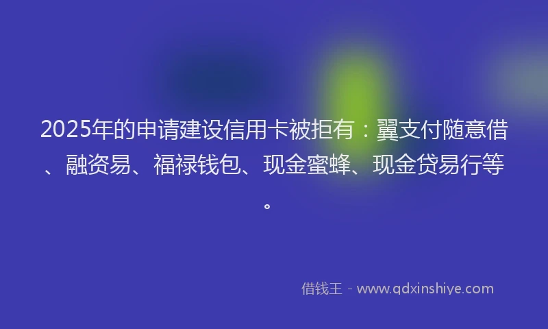 2025年的申请建设信用卡被拒有：翼支付随意借、融资易、福禄钱包、现金蜜蜂、现金贷易行等。