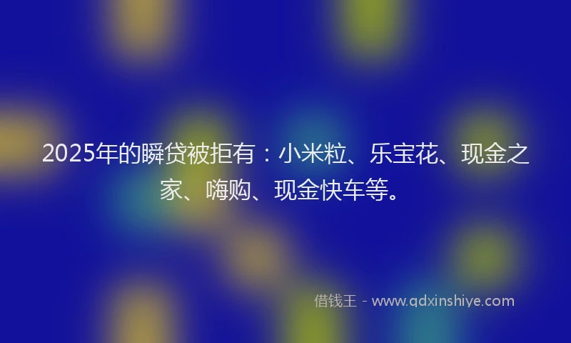 2025年的瞬贷被拒有：小米粒、乐宝花、现金之家、嗨购、现金快车等。