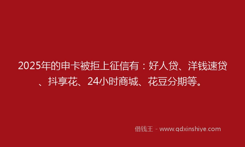 2025年的申卡被拒上征信有：好人贷、洋钱速贷、抖享花、24小时商城、花豆分期等。