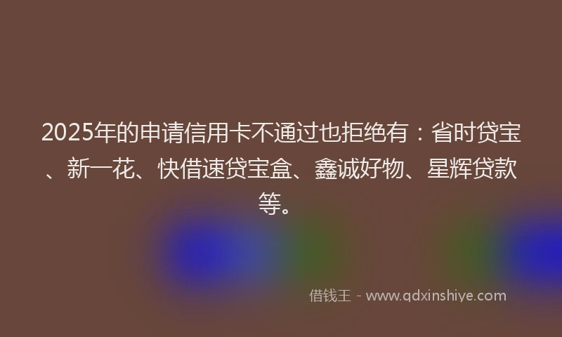 2025年的申请信用卡不通过也拒绝有：省时贷宝、新一花、快借速贷宝盒、鑫诚好物、星辉贷款等。