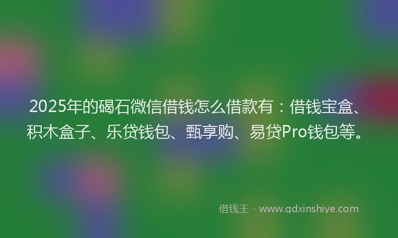 2025年的碣石微信借钱怎么借款有：借钱宝盒、积木盒子、乐贷钱包、甄享购、易贷Pro钱包等。