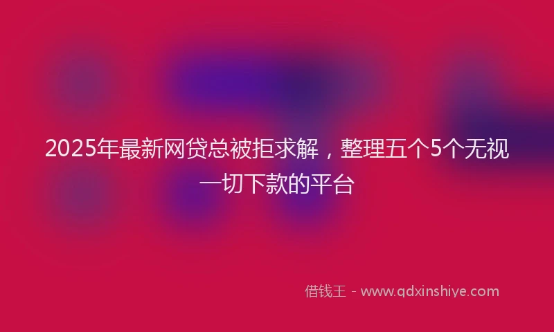 2025年最新网贷总被拒求解，整理五个5个无视一切下款的平台