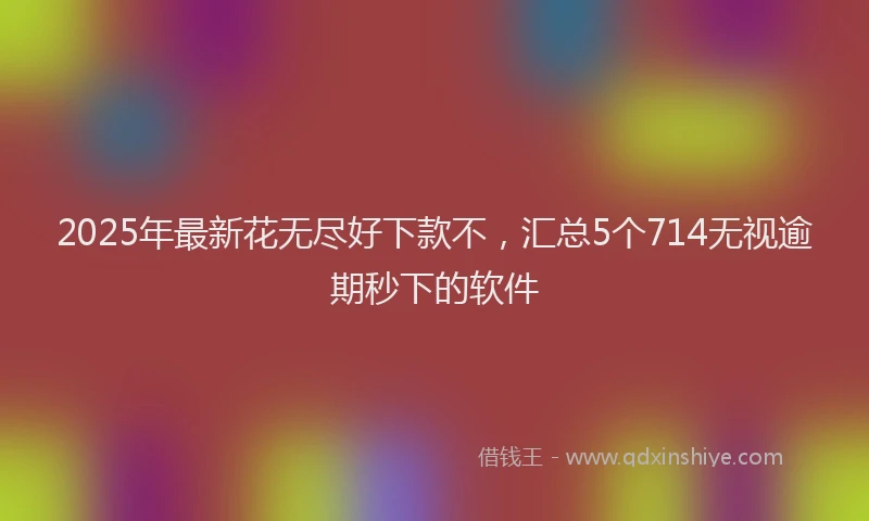 2025年最新花无尽好下款不，汇总5个714无视逾期秒下的软件